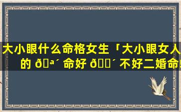 大小眼什么命格女生「大小眼女人的 🪴 命好 🐴 不好二婚命!」